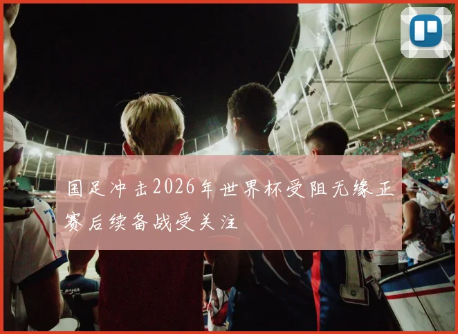 国足冲击2026年世界杯受阻无缘正赛后续备战受关注
