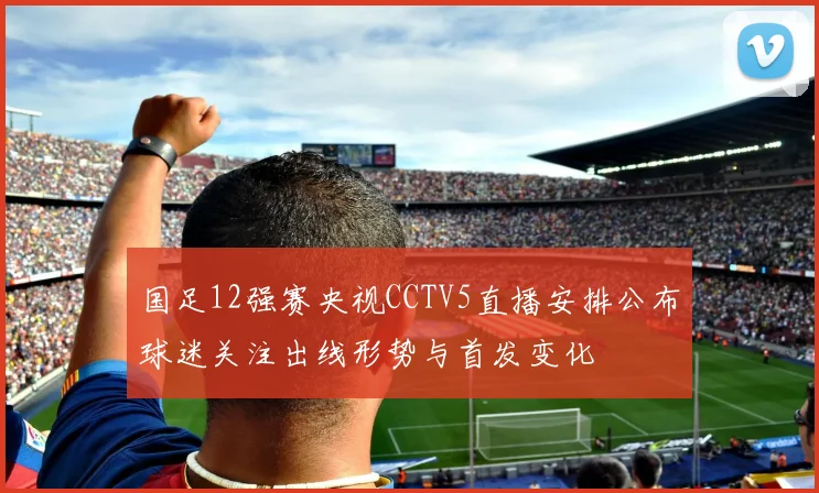 国足12强赛央视CCTV5直播安排公布球迷关注出线形势与首发变化