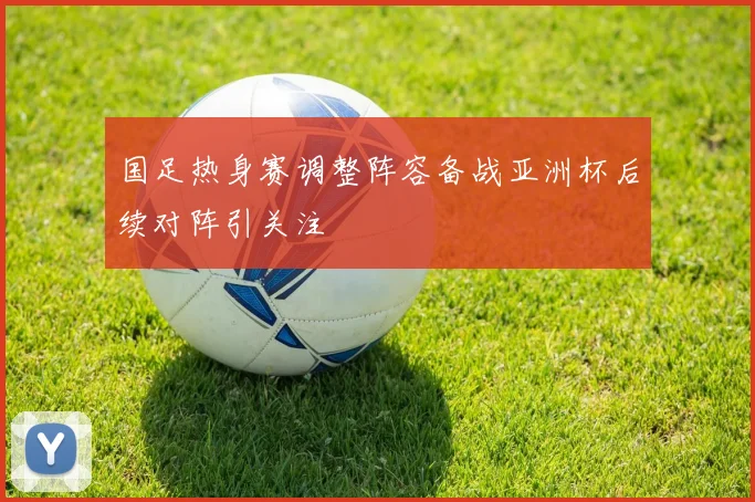 国足热身赛调整阵容备战亚洲杯后续对阵引关注