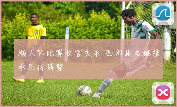 湖人队比赛收官失利 西部排名继续承压待调整