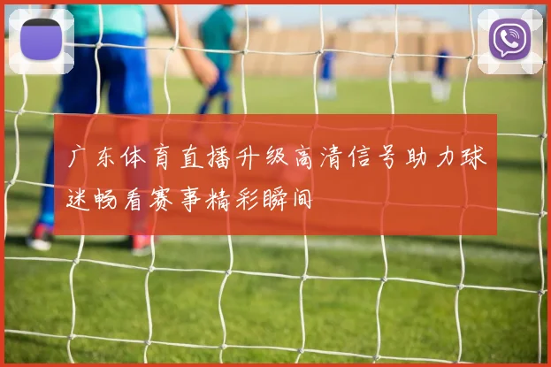 广东体育直播升级高清信号助力球迷畅看赛事精彩瞬间